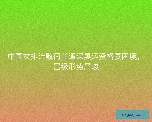 中国女排连败荷兰遭遇奥运资格赛困境，晋级形势严峻
