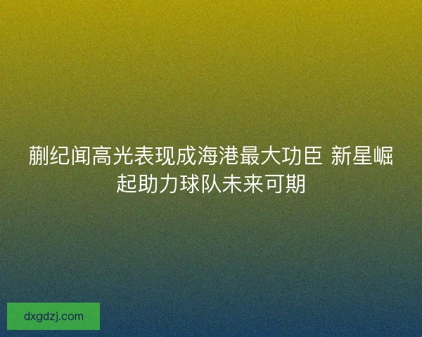 蒯纪闻高光表现成海港最大功臣 新星崛起助力球队未来可期 蒯纪闻高光表现成海港最大功臣 新星崛起助力球队未来可期