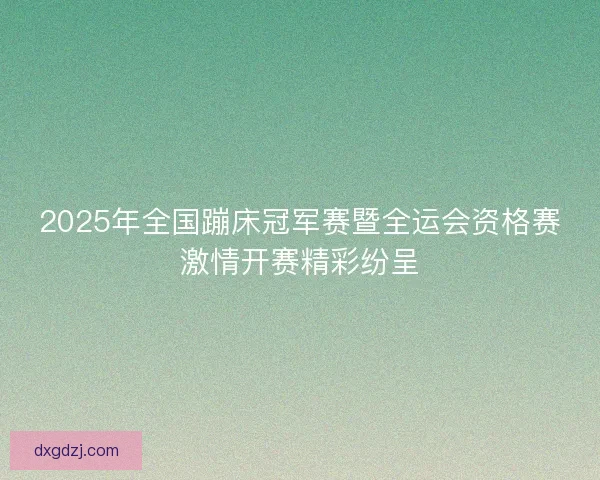 2025年全国蹦床冠军赛暨全运会资格赛激情开赛精彩纷呈
