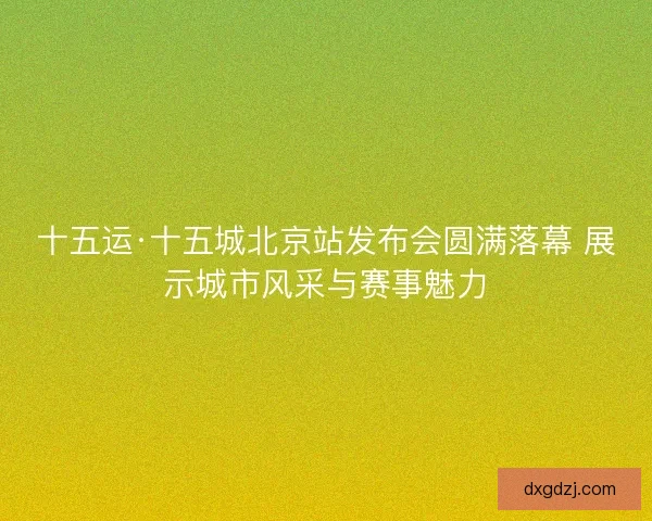 十五运·十五城北京站发布会圆满落幕 展示城市风采与赛事魅力