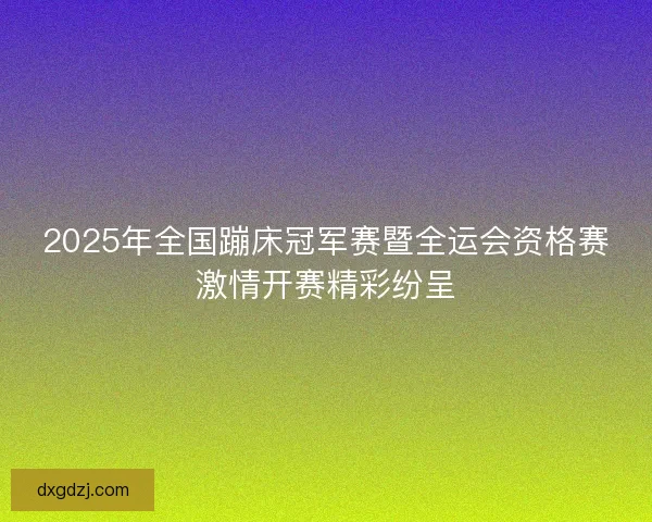2025年全国蹦床冠军赛暨全运会资格赛激情开赛精彩纷呈 2025年全国蹦床冠军赛暨全运会资格赛激情开赛精彩纷呈