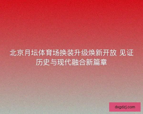 北京月坛体育场换装升级焕新开放 见证历史与现代融合新篇章