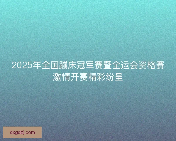 2025年全国蹦床冠军赛暨全运会资格赛激情开赛精彩纷呈 2025年全国蹦床冠军赛暨全运会资格赛激情开赛精彩纷呈