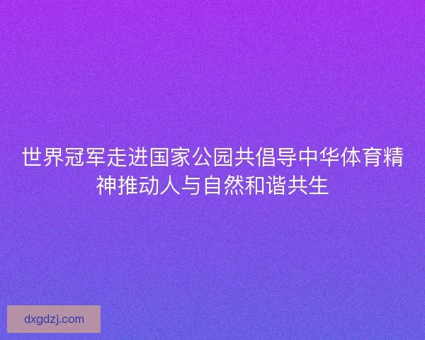 世界冠军走进国家公园共倡导中华体育精神推动人与自然和谐共生 世界冠军走进国家公园共倡导中华体育精神推动人与自然和谐共生