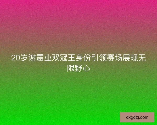 20岁谢震业双冠王身份引领赛场展现无限野心