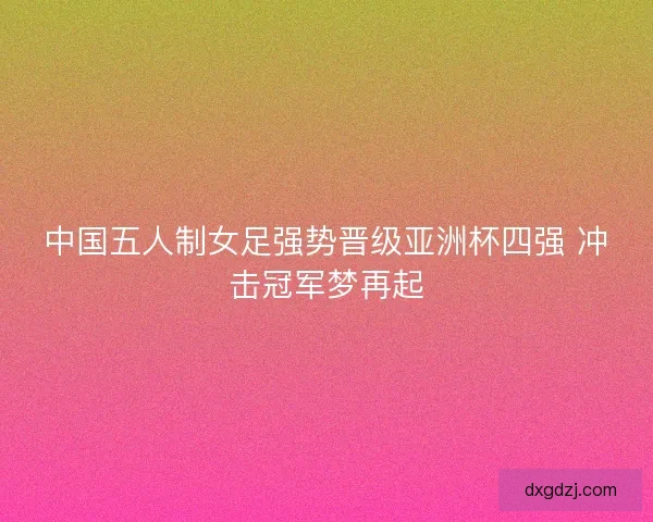 中国五人制女足强势晋级亚洲杯四强 冲击冠军梦再起 中国五人制女足强势晋级亚洲杯四强 冲击冠军梦再起