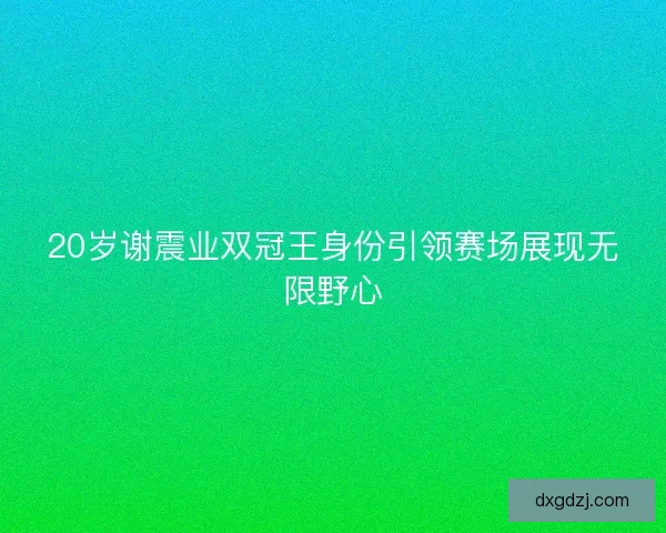 20岁谢震业双冠王身份引领赛场展现无限野心